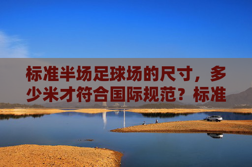 标准半场足球场的尺寸,多少米才符合国际规范?标准半场足球场尺寸的国际规范是多少米? 标准半场足球场的尺寸,多少米才符合国际规范?标准半场足球场尺寸的国际规范是多少米?