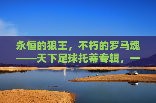 永恒的狼王,不朽的罗马魂——天下足球托蒂专辑,一束光,照亮红狼岁月,永恒的狼王,不朽的罗马魂,一束光,照亮红狼岁月 永恒的狼王,不朽的罗马魂——天下足球托蒂专辑,一束光,照亮红狼岁月,永恒的狼王,不朽的罗马魂,一束光,照亮红狼岁月