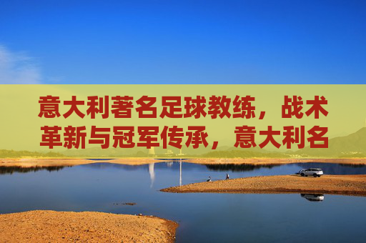 意大利著名足球教练,战术革新与冠军传承,意大利名帅,战术革新与冠军传承 意大利著名足球教练,战术革新与冠军传承,意大利名帅,战术革新与冠军传承