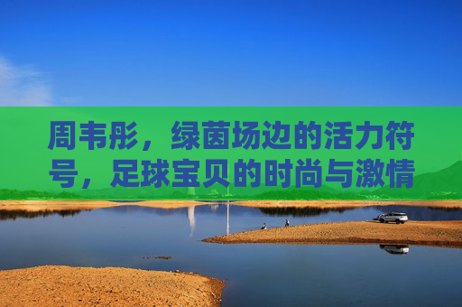 周韦彤,绿茵场边的活力符号,足球宝贝的时尚与激情,周韦彤,绿茵场边的活力符号,足球宝贝的时尚激情 周韦彤,绿茵场边的活力符号,足球宝贝的时尚与激情,周韦彤,绿茵场边的活力符号,足球宝贝的时尚激情