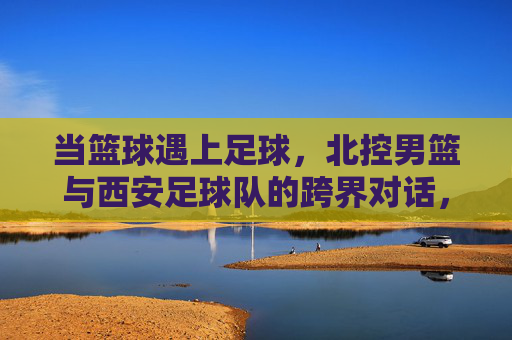 当篮球遇上足球，北控男篮与西安足球队的跨界对话，当篮球遇上足球，北控男篮与西安足球队的跨界对话