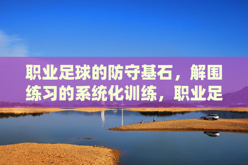 职业足球的防守基石，解围练习的系统化训练，职业足球防守基石，解围系统化训练