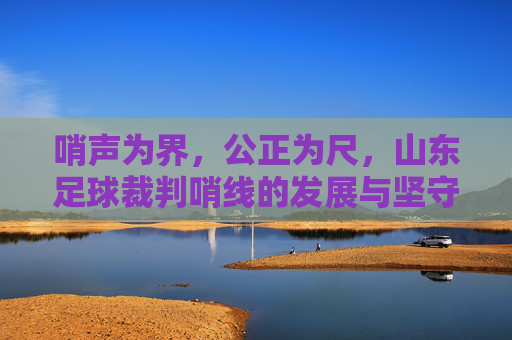 哨声为界，公正为尺，山东足球裁判哨线的发展与坚守，哨声为界 公正为尺，山东足球裁判哨线的发展坚守