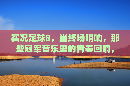 实况足球8，当终场哨响，那些冠军音乐里的青春回响，实况足球8终场哨，冠军音乐里的青春回响