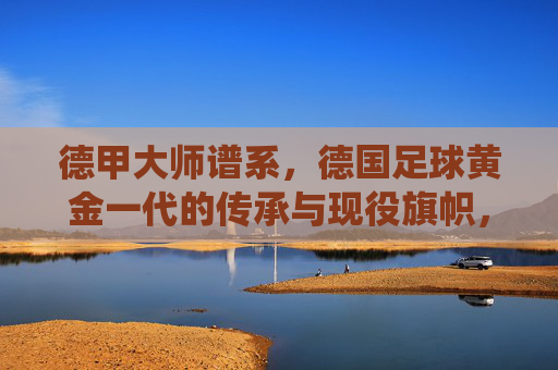 德甲大师谱系，德国足球黄金一代的传承与现役旗帜，德甲大师谱系，黄金一代传承与现役旗帜