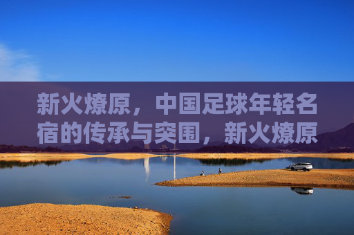 新火燎原，中国足球年轻名宿的传承与突围，新火燎原，中国足球年轻名宿的传承与突围