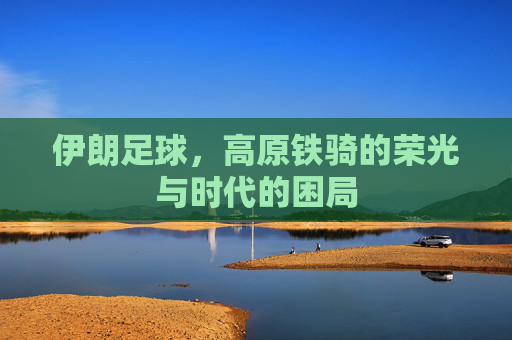 伊朗足球，高原铁骑的荣光与时代的困局