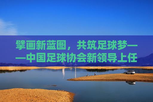 擘画新蓝图,共筑足球梦——中国足球协会新领导上任寄语,擘画新蓝图 共筑足球梦——中国足协新领导上任 擘画新蓝图,共筑足球梦——中国足球协会新领导上任寄语,擘画新蓝图 共筑足球梦——中国足协新领导上任