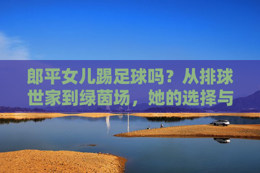 郎平女儿踢足球吗?从排球世家到绿茵场,她的选择与传承,郎平女儿,从排球世家到绿茵场的选择与传承 郎平女儿踢足球吗?从排球世家到绿茵场,她的选择与传承,郎平女儿,从排球世家到绿茵场的选择与传承