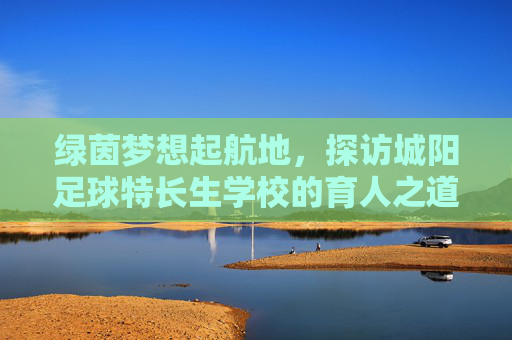 绿茵梦想起航地,探访城阳足球特长生学校的育人之道,城阳足球特长生学校,绿茵梦想的育人之道 绿茵梦想起航地,探访城阳足球特长生学校的育人之道,城阳足球特长生学校,绿茵梦想的育人之道