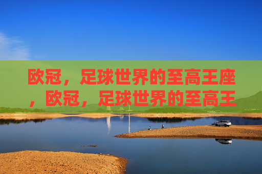 欧冠,足球世界的至高王座,欧冠,足球世界的至高王座 欧冠,足球世界的至高王座,欧冠,足球世界的至高王座