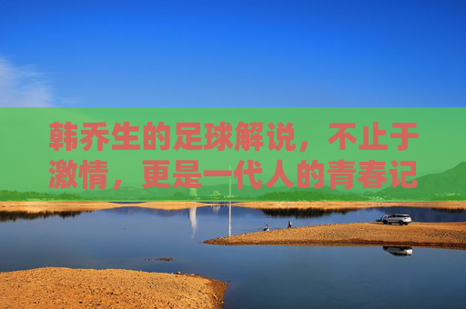 韩乔生的足球解说,不止于激情,更是一代人的青春记忆,韩乔生足球解说,不止激情,更是一代人的青春记忆 韩乔生的足球解说,不止于激情,更是一代人的青春记忆,韩乔生足球解说,不止激情,更是一代人的青春记忆