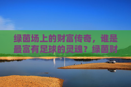 绿茵场上的财富传奇,谁是最富有足球的灵魂?绿茵财富传奇,谁是最富足球灵魂? 绿茵场上的财富传奇,谁是最富有足球的灵魂?绿茵财富传奇,谁是最富足球灵魂?