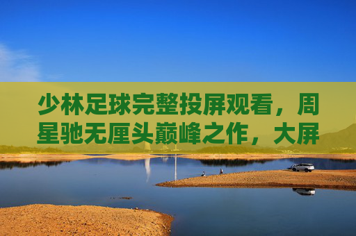 少林足球完整投屏观看，周星驰无厘头巅峰之作，大屏重温热血喜剧经典，少林足球，周星驰无厘头巅峰，大屏投屏重温热血喜剧经典