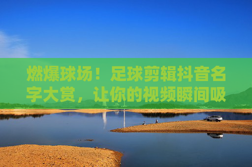 燃爆球场！足球剪辑抖音名字大赏，让你的视频瞬间吸睛！燃爆球场！足球剪辑抖音吸睛名字大赏