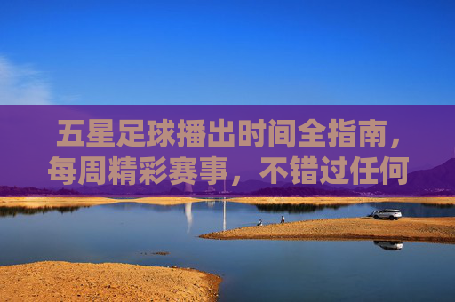 五星足球播出时间全指南，每周精彩赛事，不错过任何一场，五星足球每周赛事播出时间全指南