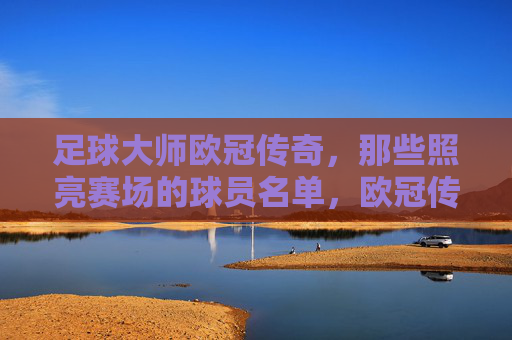 足球大师欧冠传奇，那些照亮赛场的球员名单，欧冠传奇大师，照亮赛场的球员名宿