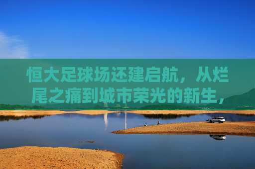 恒大足球场还建启航,从烂尾之痛到城市荣光的新生,恒大足球场还建启航,烂尾重生,城市荣光 恒大足球场还建启航,从烂尾之痛到城市荣光的新生,恒大足球场还建启航,烂尾重生,城市荣光