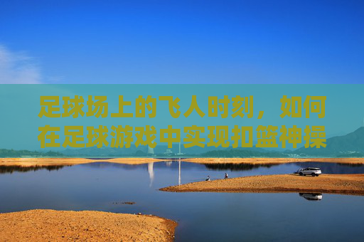 足球场上的飞人时刻，如何在足球游戏中实现扣篮神操作？足球游戏扣篮神操作，解锁飞人时刻