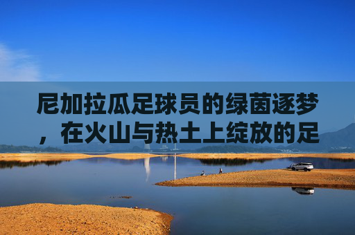 尼加拉瓜足球员的绿茵逐梦,在火山与热土上绽放的足球之光,尼加拉瓜火山热土,绽放的足球逐梦之光 尼加拉瓜足球员的绿茵逐梦,在火山与热土上绽放的足球之光,尼加拉瓜火山热土,绽放的足球逐梦之光