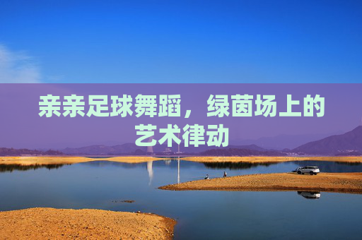 亲亲足球舞蹈,绿茵场上的艺术律动 亲亲足球舞蹈,绿茵场上的艺术律动