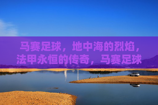 马赛足球,地中海的烈焰,法甲永恒的传奇,马赛足球,地中海烈焰与法甲永恒传奇 马赛足球,地中海的烈焰,法甲永恒的传奇,马赛足球,地中海烈焰与法甲永恒传奇