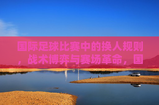 国际足球比赛中的换人规则，战术博弈与赛场革命，国际足球换人规则，战术博弈驱动的赛场革命