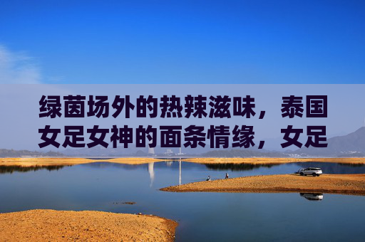 绿茵场外的热辣滋味，泰国女足女神的面条情缘，女足女神的面缘，绿茵场外的热辣滋味