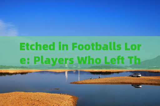 Etched in Footballs Lore: Players Who Left Their Mark in English,英格兰足球传奇,留下永恒印记的球员 Etched in Footballs Lore: Players Who Left Their Mark in English,英格兰足球传奇,留下永恒印记的球员