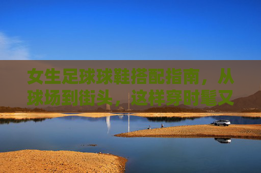 女生足球球鞋搭配指南，从球场到街头，这样穿时髦又有型，女生足球球鞋搭配指南，从球场到街头的时髦有型