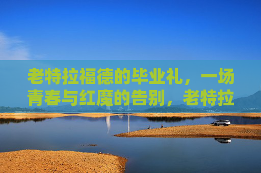 老特拉福德的毕业礼,一场青春与红魔的告别,老特拉福德毕业礼,青春红魔的告别 老特拉福德的毕业礼,一场青春与红魔的告别,老特拉福德毕业礼,青春红魔的告别