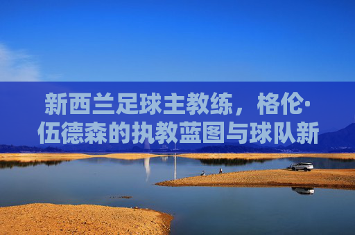 新西兰足球主教练,格伦·伍德森的执教蓝图与球队新征程,格伦·伍德森执教蓝图引领新西兰足球新征程 新西兰足球主教练,格伦·伍德森的执教蓝图与球队新征程,格伦·伍德森执教蓝图引领新西兰足球新征程