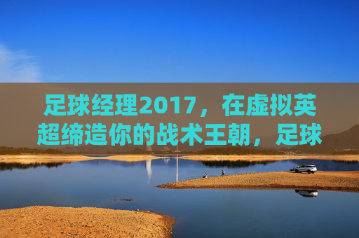 足球经理2017，在虚拟英超缔造你的战术王朝，足球经理2017，虚拟英超的战术王朝