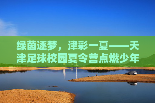 绿茵逐梦，津彩一夏——天津足球校园夏令营点燃少年足球热情