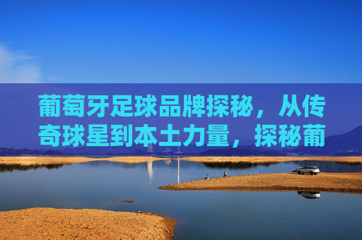 葡萄牙足球品牌探秘，从传奇球星到本土力量，探秘葡萄牙足球品牌，从传奇球星到本土力量