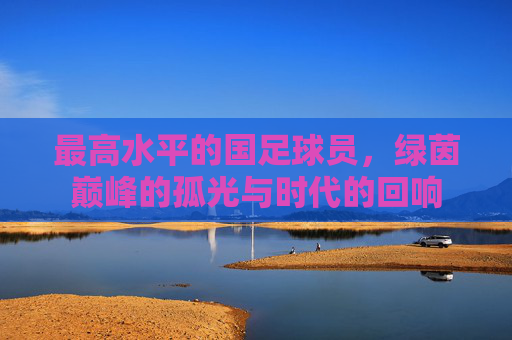 最高水平的国足球员，绿茵巅峰的孤光与时代的回响