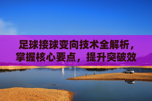 足球接球变向技术全解析，掌握核心要点，提升突破效率，足球接球变向技术全解析，掌握核心要点，提升突破效率