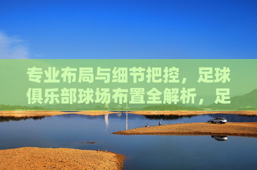 专业布局与细节把控,足球俱乐部球场布置全解析,足球俱乐部球场布置,专业布局与细节把控全解析 专业布局与细节把控,足球俱乐部球场布置全解析,足球俱乐部球场布置,专业布局与细节把控全解析
