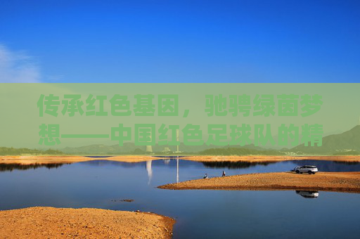 传承红色基因,驰骋绿茵梦想——中国红色足球队的精神传承与时代担当,红魂铸绿茵,传承梦想显担当 传承红色基因,驰骋绿茵梦想——中国红色足球队的精神传承与时代担当,红魂铸绿茵,传承梦想显担当