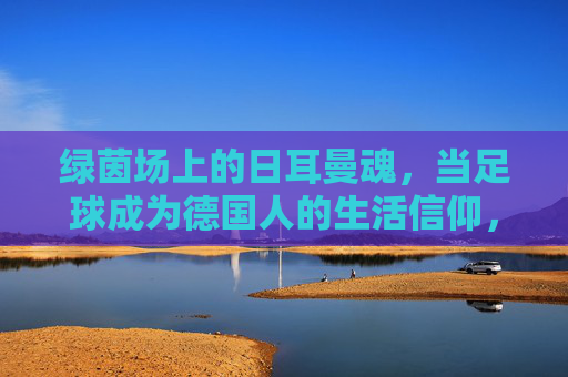 绿茵场上的日耳曼魂，当足球成为德国人的生活信仰，绿茵场上的日耳曼魂，当足球成为德国的生活信仰