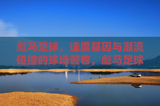 彪马足球,速度基因与潮流碰撞的球场答卷,彪马足球,速度基因与潮流碰撞的球场答卷 彪马足球,速度基因与潮流碰撞的球场答卷,彪马足球,速度基因与潮流碰撞的球场答卷