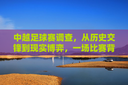 中越足球赛调查,从历史交锋到现实博弈,一场比赛背后的体育与人文图景 中越足球赛调查,从历史交锋到现实博弈,一场比赛背后的体育与人文图景