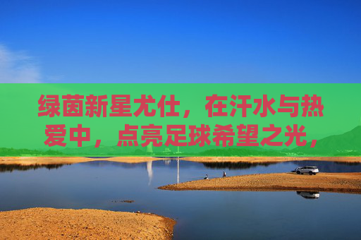 绿茵新星尤仕,在汗水与热爱中,点亮足球希望之光,尤仕,汗水与热爱点燃绿茵希望之火 绿茵新星尤仕,在汗水与热爱中,点亮足球希望之光,尤仕,汗水与热爱点燃绿茵希望之火
