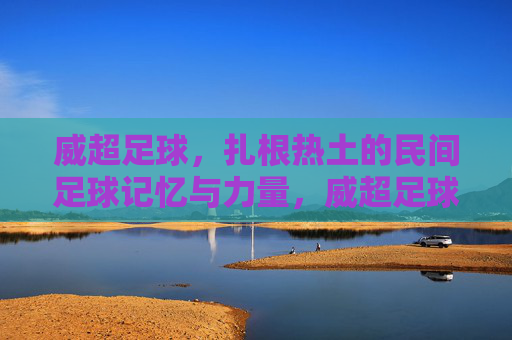 威超足球，扎根热土的民间足球记忆与力量，威超足球，扎根热土的民间记忆与力量