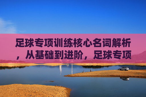 足球专项训练核心名词解析，从基础到进阶，足球专项训练核心名词精解，从基础到进阶
