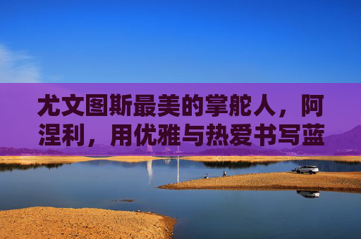尤文图斯最美的掌舵人,阿涅利,用优雅与热爱书写蓝黑传奇,阿涅利,优雅与热爱,书写蓝黑传奇 尤文图斯最美的掌舵人,阿涅利,用优雅与热爱书写蓝黑传奇,阿涅利,优雅与热爱,书写蓝黑传奇