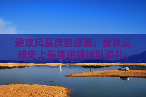 进攻风暴席卷绿茵，世界足球史上最强进球球队巡礼，进攻风暴，世界足球史上最强进球球队巡礼
