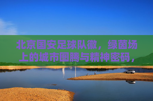 北京国安足球队徽，绿茵场上的城市图腾与精神密码，北京国安队徽，绿茵场上的城市图腾与精神密码