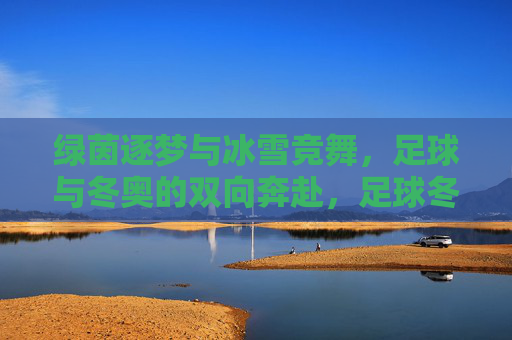 绿茵逐梦与冰雪竞舞，足球与冬奥的双向奔赴，足球冬奥双奔赴，绿茵逐梦冰雪竞舞