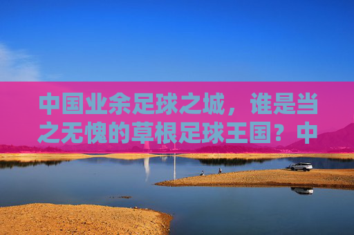 中国业余足球之城，谁是当之无愧的草根足球王国？中国业余足球之城，草根足球王国